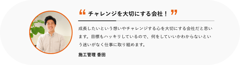 チャレンジを大切にする会社! 成長したいという想いやチャレンジする心を大切にする会社だと思います。目標もハッキリしているので、何をしていいかわからないという迷いがなく仕事に取り組めます。 施工管理 香田