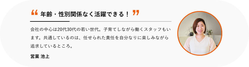 年齢・性別関係なく活躍できる! 会社の中心は20代30代の若い世代。子育てしながら働くスタッフもいます。共通しているのは、任せられた責任を自分なりに楽しみながら追求しているところ。 営業 池上