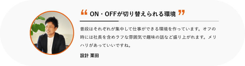 ON・OFFが切り替えられる環境 普段はそれぞれが集中して仕事ができる環境を作っています。オフの時には社長を含めラフな雰囲気で趣味の話など盛り上がれます。メリハリがあっていいですね。 設計 栗田