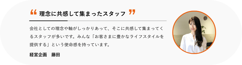 理念に共感して集まったスタッフ 会社としての理念や軸がしっかりあって、そこに共感して集まってくるスタッフが多いです。みんな「お客さまに豊かなライフスタイルを提供する」という使命感を持っています。 総務 寺山