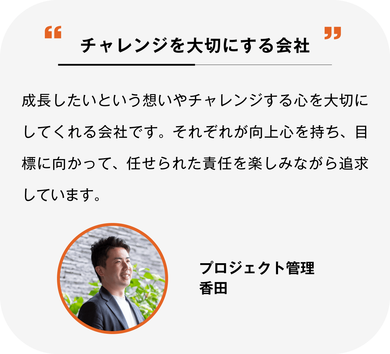 チャレンジを大切にする会社 成長したいという想いやチャレンジする心を大切にしてくれる会社です。そろぞれが向上心を持ち、目標に向かって任せられた責任を楽しみながら追求しています。プロジェクト管理 香田