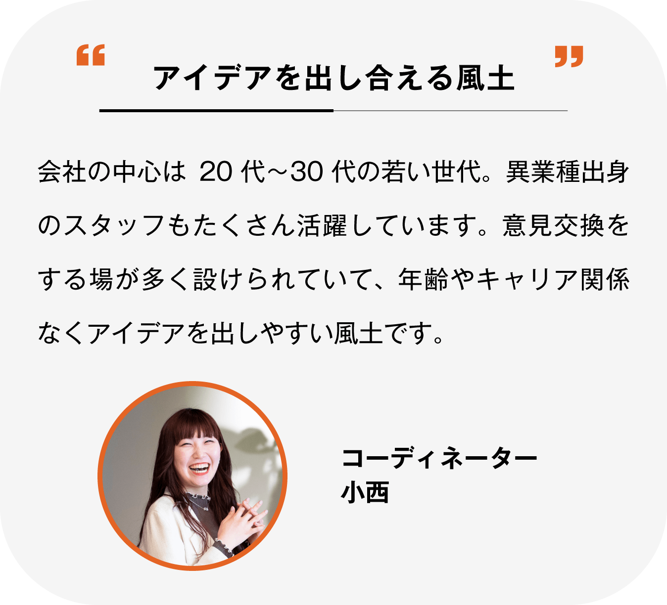 意見やアイデアを出し合える風土 会社の中心は20代〜30代の若い世代。異業種出身のスタッフもたくさん活躍しています。意見交換する場が多く設けられていて、年齢やキャリア関係なくアイデアを出しやすい風土です。コーディネーター 小西