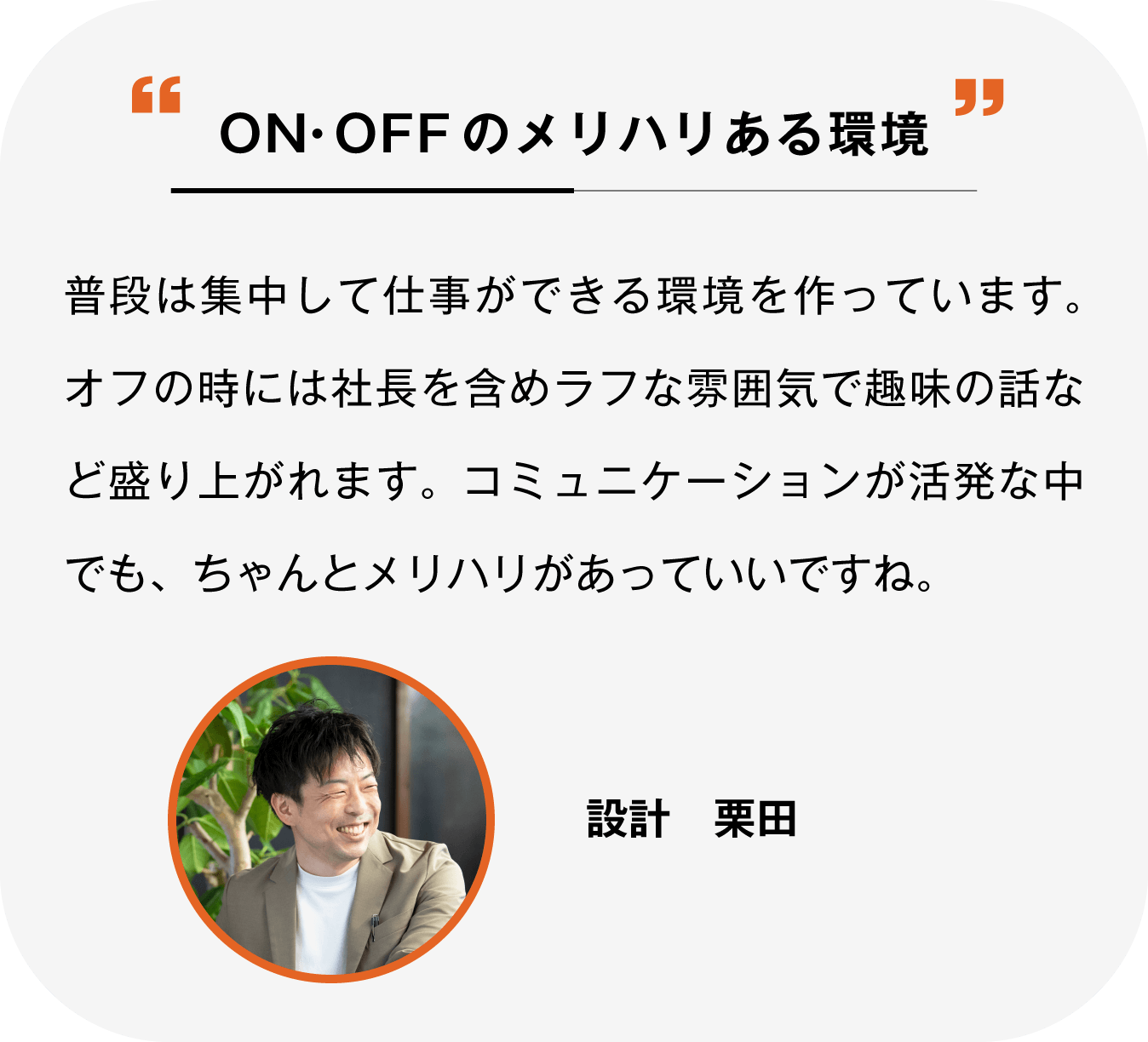 ON・OFFのメリハリある環境 普段はそれぞれ集中して仕事ができる環境を作っています。オフの時には社長含めラフな雰囲気で趣味の話などで盛り上がれます。コミュニケーションが活発な中でも、ちゃんとメリハリがあっていいですね。設計 栗田