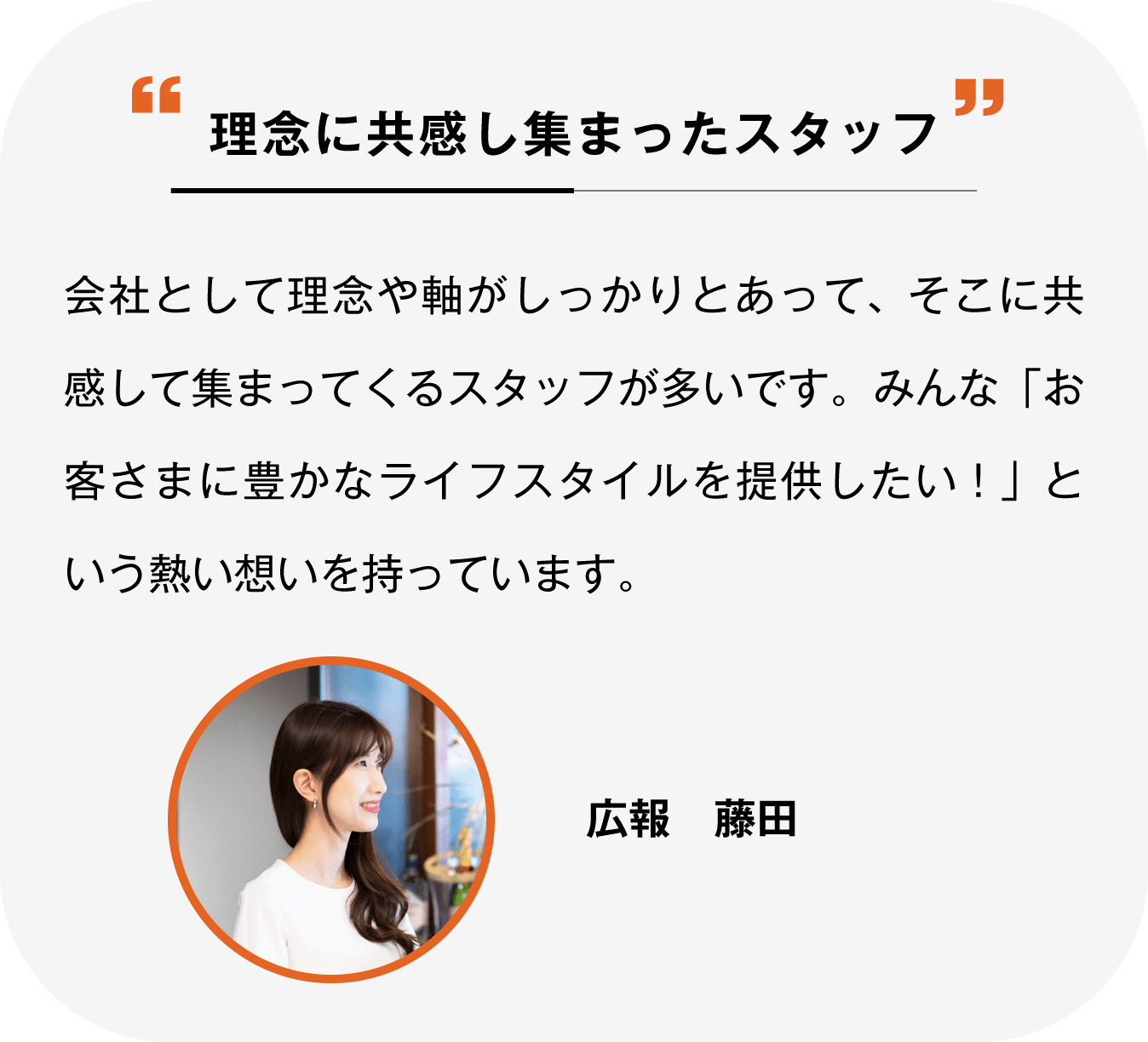 理念に共感して集まったスタッフ 会社として理念や軸がしっかりとあって、そこに共感して集まってくるスタッフが多いです。みんな「お客さまに豊かなライフスタイルを提供したい!」という熱い想いを持っています。広報 藤田