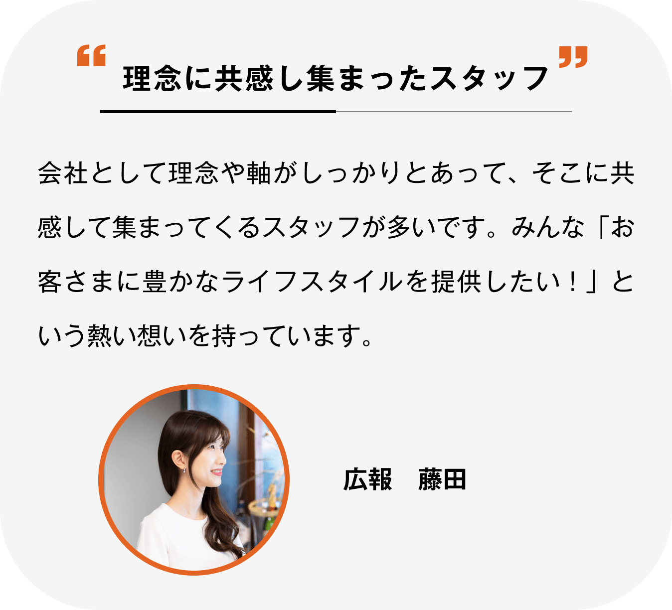 理念に共感して集まったスタッフ 会社として理念や軸がしっかりとあって、そこに共感して集まってくるスタッフが多いです。みんな「お客さまに豊かなライフスタイルを提供したい！」という熱い想いを持っています。広報 藤田